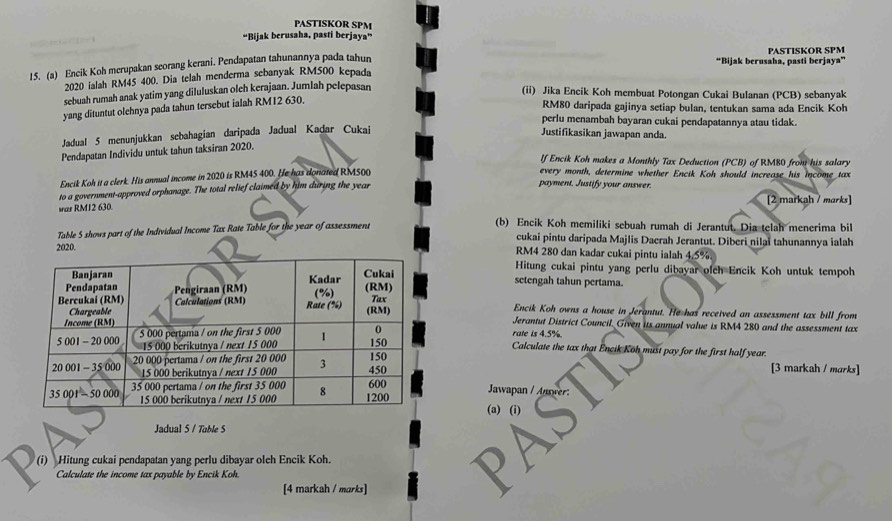 PASTISKOR SPM
“Bijak berusaha, pasti berjaya”
“Bijak berusaha, pasti berjaya”
15. (a) Encik Koh merupakan scorang kerani. Pendapatan tahunannya pada tahun PASTISKOR SPM
2020 ialah RM45 400. Dia telah menderma sebanyak RM500 kepada
sebuah rumah anak yatim yang diluluskan olch kerajaan. Jumlah pelepasan (ii) Jika Encik Koh membuat Potongan Cukai Bulanan (PCB) sebanyak
yang dituntut olehnya pada tahun tersebut ialah RM12 630.
RM80 daripada gajinya setiap bulan, tentukan sama ada Encik Koh
perlu menambah bayaran cukai pendapatannya atau tidak.
Jadual 5 menunjukkan sebahagian daripada Jadual Kadar Cukai
Justifikasikan jawapan anda.
Pendapatan Individu untuk tahun taksiran 2020.
lf Encik Koh makes a Monthly Tax Deduction (PCB) of RM80 from his salary
Encik Koh it a clerk. His annual income in 2020 is RM45 400. He has donated RM500
every month, determine whether Encik Koh should increase his income tax
to a government-approved orphanage. The total relief claimed by him during the year
payment. Justify your answer.
war RMI2 630. [2 markah / marks
Table 5 shows part of the Individual Income Tax Rate Table for the year of assessment
(b) Encik Koh memiliki sebuah rumah di Jerantut. Dia telah menerima bil
cukai pintu daripada Majlis Daerah Jerantut. Diberi nilaï tahunannya ialah
2020.RM4 280 dan kadar cukai pintu ialah 4.5%
Hitung cukai pintu yang perlu dibayar olch Encik Koh untuk tempoh
setengah tahun pertama.
Encik Koh owns a house in Jerantut. He has received an assessment tax bill from
Jerantut District Council. Given its annual value is RM4 280 and the assessment tax
rate is 4.5%.
Calculate the tax that Encik Koh must pay for the first half year.
[3 markah / marks]
Jawapan / Anwer:
(a) (i)
Jadual 5 / Table S
(i) Hitung cukai pendapatan yang perlu dibayar oleh Encik Koh.
Calculate the income tax payable by Encik Koh.
[4 markah / marks]