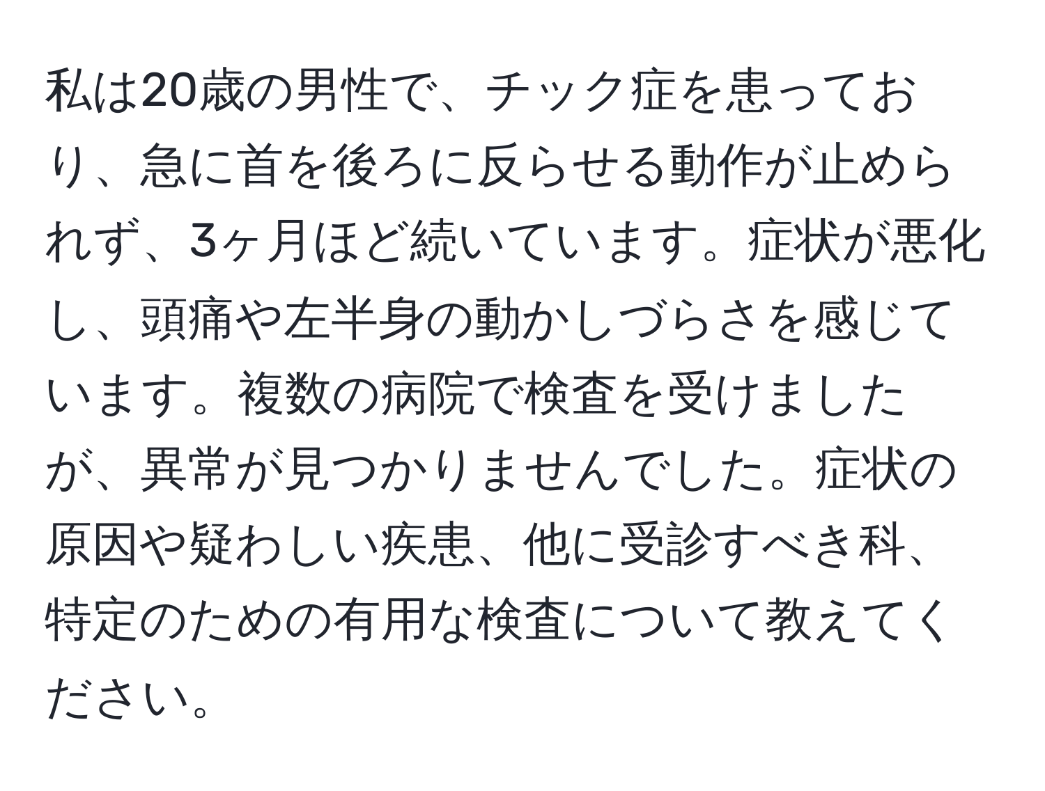 私は20歳の男性で、チック症を患っており、急に首を後ろに反らせる動作が止められず、3ヶ月ほど続いています。症状が悪化し、頭痛や左半身の動かしづらさを感じています。複数の病院で検査を受けましたが、異常が見つかりませんでした。症状の原因や疑わしい疾患、他に受診すべき科、特定のための有用な検査について教えてください。