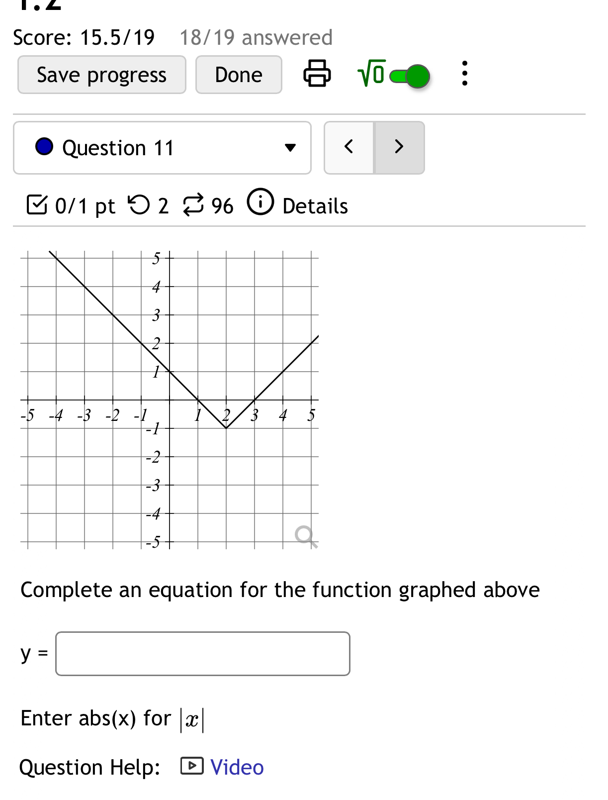 Score: 15.5/19 18/19 answered 
sqrt(0) 
Save progress Done : 
Question 11 ( > 
0/1 pt つ 2 % 96 Details 
Complete an equation for the function graphed above
y=□
Enter abs(x)for|x|
Question Help: Video