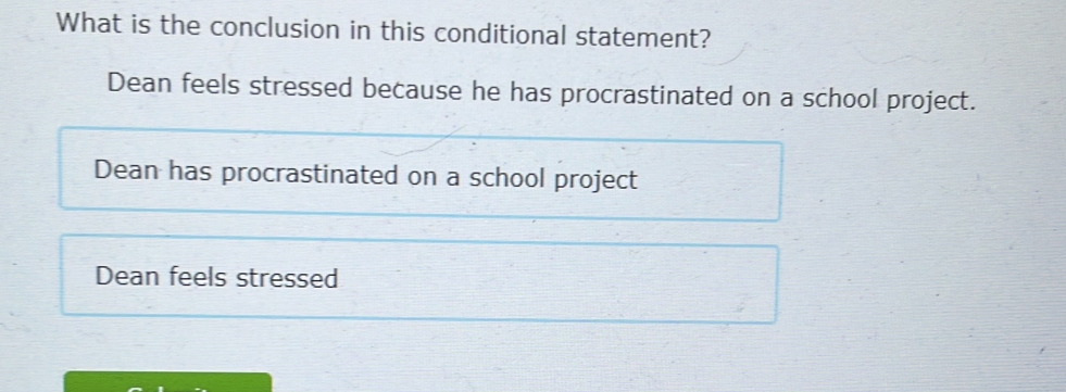 What is the conclusion in this conditional statement?
Dean feels stressed because he has procrastinated on a school project.
Dean has procrastinated on a school project
Dean feels stressed