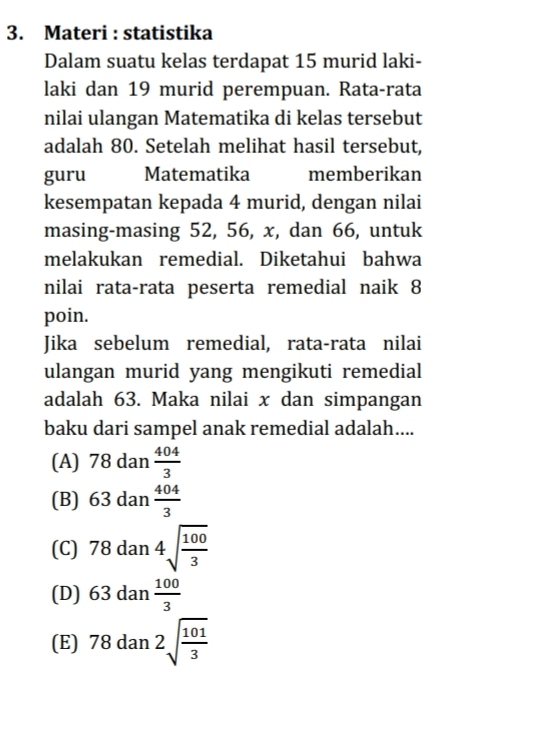 Materi : statistika
Dalam suatu kelas terdapat 15 murid laki-
laki dan 19 murid perempuan. Rata-rata
nilai ulangan Matematika di kelas tersebut
adalah 80. Setelah melihat hasil tersebut,
guru Matematika memberikan
kesempatan kepada 4 murid, dengan nilai
masing-masing 52, 56, x, dan 66, untuk
melakukan remedial. Diketahui bahwa
nilai rata-rata peserta remedial naik 8
poin.
Jika sebelum remedial, rata-rata nilai
ulangan murid yang mengikuti remedial
adalah 63. Maka nilai x dan simpangan
baku dari sampel anak remedial adalah....
(A) 78 dan  404/3 
(B) 63 dan  404/3 
(C) 78 dai 14sqrt(frac 100)3
x_
(D) 63 dan  100/3 
(E) 78 dan 2sqrt(frac 101)3