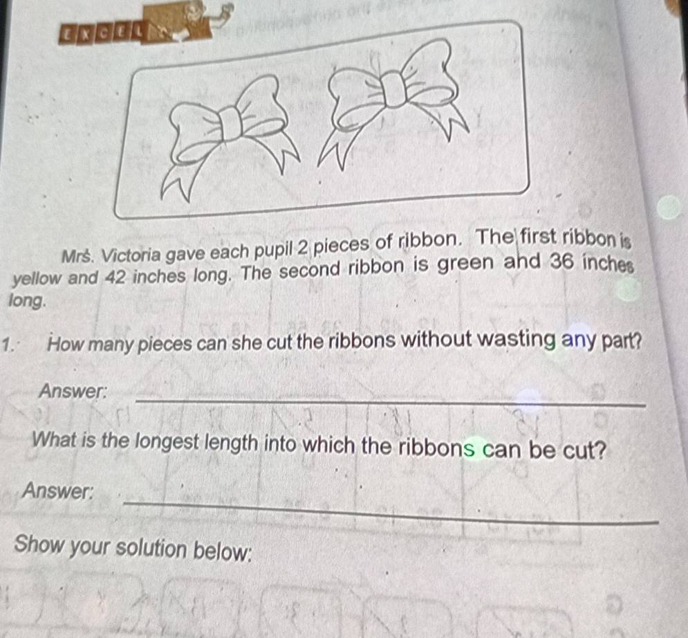 Mrs. Victoria gave each pupil 2 pieces of ribbon. The first ribbon is 
yellow and 42 inches long. The second ribbon is green and 36 inche
long. 
1. How many pieces can she cut the ribbons without wasting any part? 
Answer: 
_ 
What is the longest length into which the ribbons can be cut? 
_ 
Answer: 
Show your solution below: