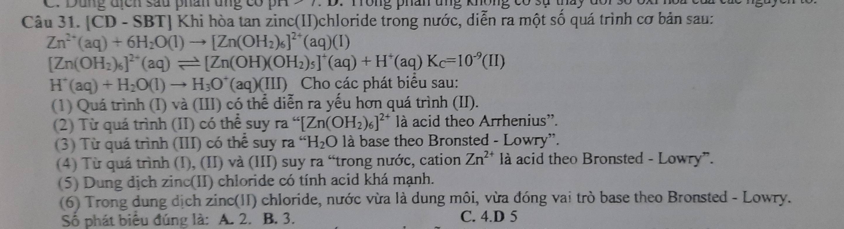 Dung địcn sau phan ung có pH 7 D. Tong phân ung không có sự thày đổi
Câu 31. [CD - SBT] Khi hòa tan zinc(II)chloride trong nước, diễn ra một số quá trình cơ bản sau:
Zn^(2+)(aq)+6H_2O(l)to [Zn(OH_2)_6]^2+(aq)(I)
[Zn(OH_2)_6]^2+(aq)leftharpoons [Zn(OH)(OH_2)_5]^+(aq)+H^+(aq)K_C=10^(-9)(II)
H^+(aq)+H_2O(l)to H_3O^+(aq)(III) Cho các phát biểu sau:
(1) Quá trình (I) và (III) có thể diễn ra yếu hơn quá trình (II).
(2) Từ quá trình (II) có thể suy ra^“[Zn(OH_2)_6]^2+ là acid theo Arrhenius'.
(3) Từ quá trình (III) có thể suy ra “H_2O là base theo Bronsted - Lowry''.
(4) Từ quá trình (I), (II) và (III) suy ra “trong nước, cation Zn^(2+) là acid theo Bronsted - Lowry”.
(5) Dung dịch zinc(II) chloride có tính acid khá mạnh.
(6) Trong dung dịch zinc(II) chloride, nước vừa là dung môi, vừa đóng vai trò base theo Bronsted - Lowry.
Số phát biểu đúng là: A. 2. B. 3. C. 4.D 5