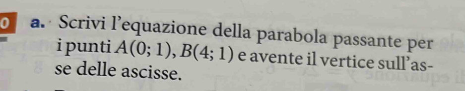 Scrivi l’equazione della parabola passante per 
i punti A(0;1), B(4;1) e avente il vertice sull’as- 
se delle ascisse.