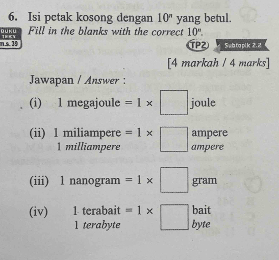 Isi petak kosong dengan 10^n yang betul. 
BUKU Fill in the blanks with the correct 10^n. 
TEKS 
m.s. 39 TP2 Subtoplk 2.2 
[4 markah / 4 marks] 
Jawapan / Answer : 
(i) 1 megajoule =1* □ joule 
ampere 
(ii) 1 miliampere =1* □ ampere
1 milliampere
(iii) 1 nanogram =1* □ gram
bait 
(iv) 1 terabait =1* □ byte 
1 terabyte