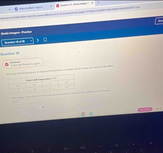 catasult_default-Sign in Quention 14 - Sivide infegers - + 
ssess prod mneducation.com/dle-assess-delivery-ui/v3.28.5/assessment/page/14?1oken=6e5d387c08645892645c8390055313ac 
Son 
Divide Integers - Practice 
Question 14 of 18 
Question 14 
Incorrect 2 thes left. Please try again. 
mperatures in degrees Fahrenheit for a certan city for i days are shown in the table 
what antegor rxcements the mean wnd Fatrevhet, over the 8 days) 
00 2 2