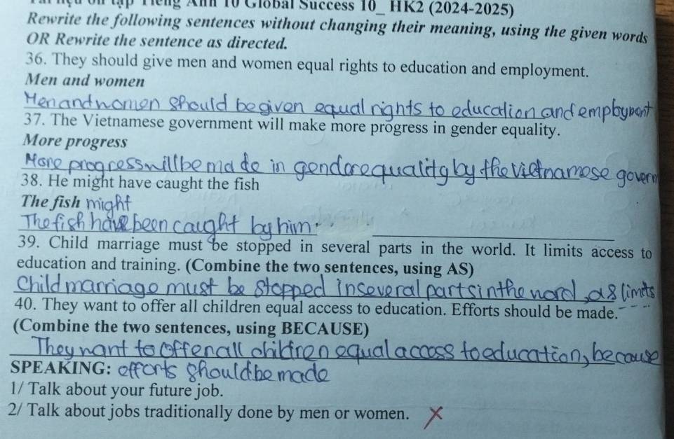 ập T ếng Anh 10 Global Success 10_ HK2 (2024-2025) 
Rewrite the following sentences without changing their meaning, using the given words 
OR Rewrite the sentence as directed. 
36. They should give men and women equal rights to education and employment. 
Men and women 
_ 
37. The Vietnamese government will make more progress in gender equality. 
More progress 
_ 
38. He might have caught the fish 
The fish 
_ 
_ 
39. Child marriage must be stopped in several parts in the world. It limits access to 
education and training. (Combine the two sentences, using AS) 
_ 
40. They want to offer all children equal access to education. Efforts should be made. 
(Combine the two sentences, using BECAUSE) 
_ 
___ 
SPEAKING: 
1/ Talk about your future job. 
2/ Talk about jobs traditionally done by men or women.