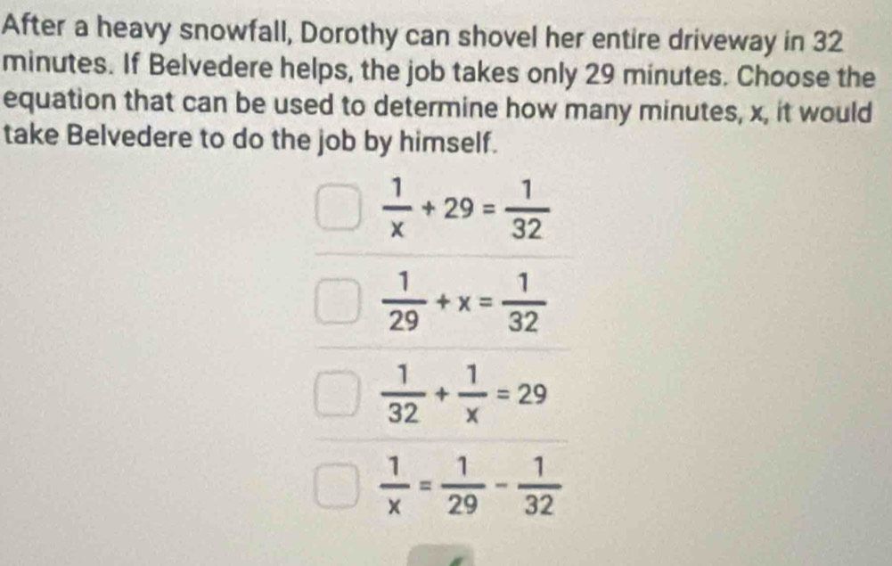 After a heavy snowfall, Dorothy can shovel her entire driveway in 32
minutes. If Belvedere helps, the job takes only 29 minutes. Choose the
equation that can be used to determine how many minutes, x, it would
take Belvedere to do the job by himself.
 1/x +29= 1/32 
 1/29 +x= 1/32 
 1/32 + 1/x =29
 1/x = 1/29 - 1/32 