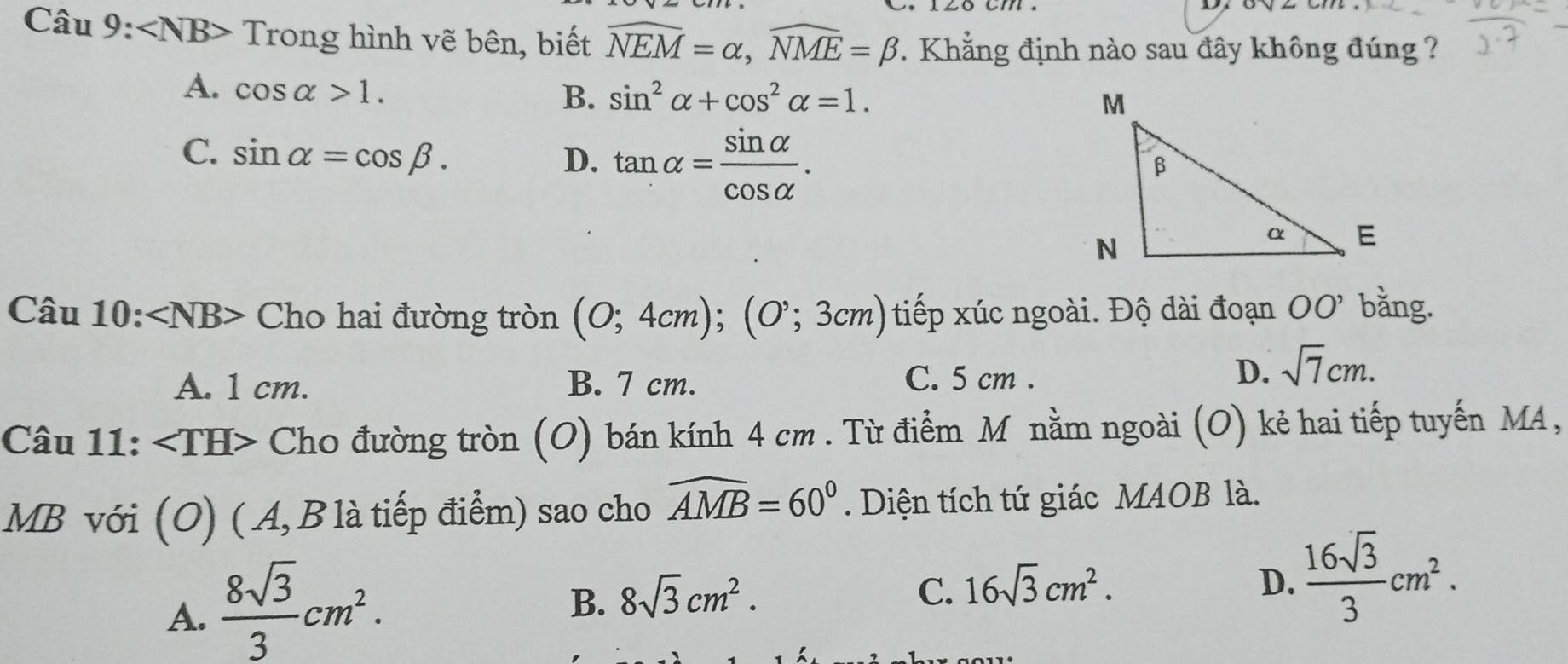 ∠ NB> Trong hình vẽ bên, biết widehat NEM=alpha , widehat NME=beta. Khẳng định nào sau đây không đúng ?
A. cos alpha >1.
B. sin^2alpha +cos^2alpha =1.
C. sin alpha =cos beta. D. tan alpha = sin alpha /cos alpha  . 
Câu 10: ∠ NB> Cho hai đường tròn (0;4cm); (0^,;3cm) tiếp xúc ngoài. Độ dài đoạn 00' bằng.
A. 1 cm. B. 7 cm. C. 5 cm.
D. sqrt(7)cm. 
Can11 : Cho đường tròn (O) bán kính 4 cm. Từ điểm M nằm ngoài (O) kẻ hai tiếp tuyến MA,
.
MB với (O) ( A, B là tiếp điểm) sao cho widehat AMB=60°. Diện tích tứ giác MAOB là.
A.  8sqrt(3)/3 cm^2.
B. 8sqrt(3)cm^2.
C. 16sqrt(3)cm^2. D.  16sqrt(3)/3 cm^2.