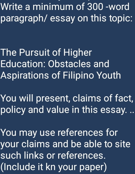 Write a minimum of 300 -word 
paragraph/ essay on this topic: 
The Pursuit of Higher 
Education: Obstacles and 
Aspirations of Filipino Youth 
You will present, claims of fact, 
policy and value in this essay. .. 
You may use references for 
your claims and be able to site 
such links or references. 
(Include it kn your paper)