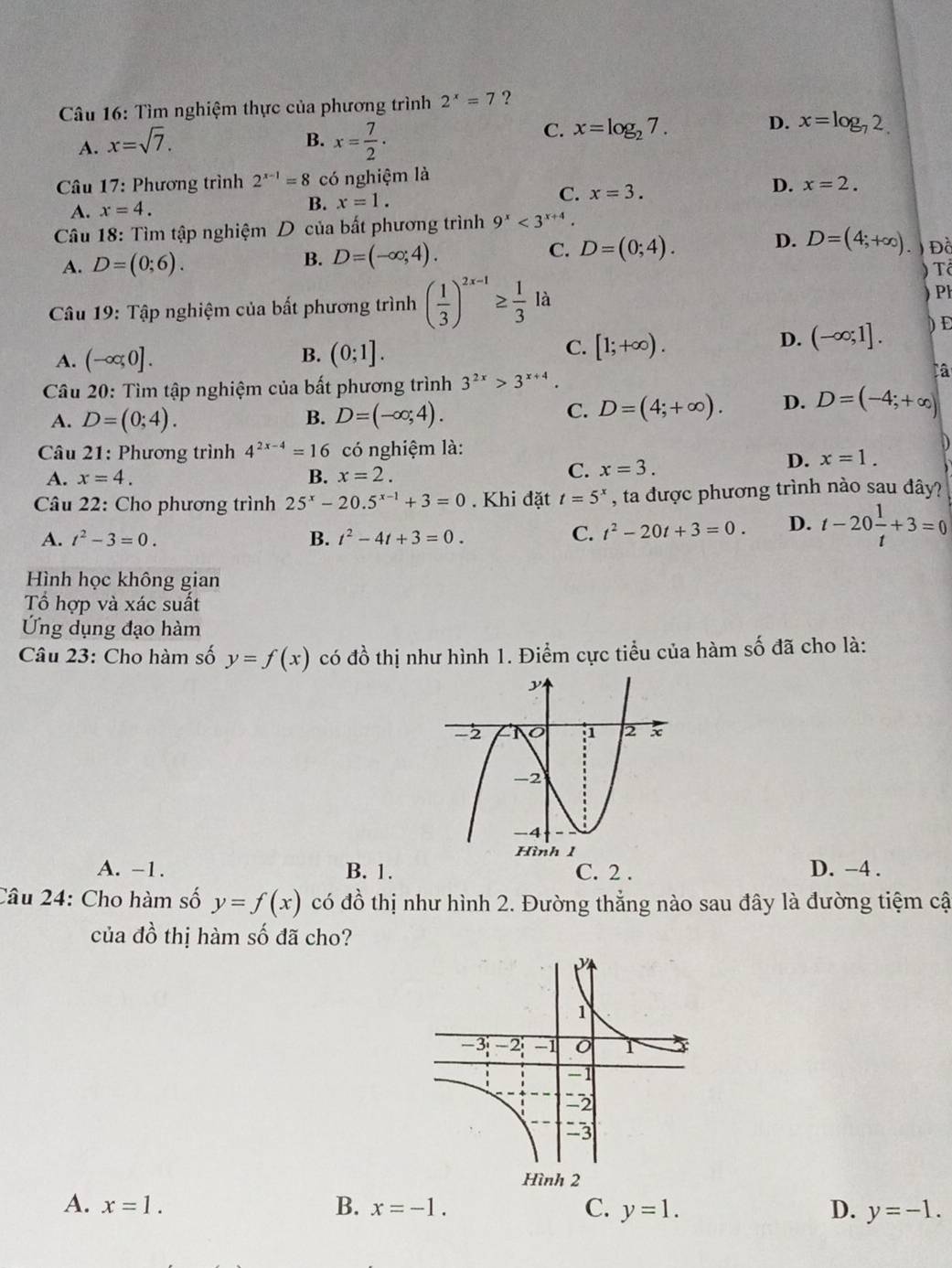 Tìm nghiệm thực của phương trình 2^x=7 ?
A. x=sqrt(7).
B. x= 7/2 ·
C. x=log _27.
D. x=log _72.
* Câu 17: Phương trình 2^(x-1)=8 có nghiệm là
A. x=4.
B. x=1.
C. x=3.
D. x=2.
Câu 18: Tìm tập nghiệm D của bất phương trình 9^x<3^(x+4).
B. D=(-∈fty ;4). D=(0;4). D. D=(4;+∈fty ).
C.
A. D=(0;6). Đà
Câu 19: Tập nghiệm của bất phương trình ( 1/3 )^2x-1≥  1/3  là ) Tổ ) PH
A. (-∈fty ,0]. (0;1]. [1;+∈fty ). ) Đ
B.
C.
D. (-∈fty ;1].
Câu 20: Tìm tập nghiệm của bất phương trình 3^(2x)>3^(x+4).
A. D=(0;4). B. D=(-∈fty ;4).
C. D=(4;+∈fty ). D. D=(-4;+∈fty )
Câu 21: Phương trình 4^(2x-4)=16 có nghiệm là: D
A. x=4. B. x=2.
C. x=3.
D. x=1.
Câu 22: Cho phương trình 25^x-20.5^(x-1)+3=0. Khi đặt t=5^x , ta được phương trình nào sau đây?
A. t^2-3=0. B. t^2-4t+3=0.
C. t^2-20t+3=0. D. t-20 1/t +3=0
Hình học không gian
Tổ hợp và xác suất
Ứng dụng đạo hàm
Câu 23: Cho hàm số y=f(x) có đồ thị như hình 1. Điểm cực tiểu của hàm số đã cho là:
A. -1. B. 1. C. 2 . D. -4 .
Câu 24: Cho hàm số y=f(x) có đồ thị như hình 2. Đường thẳng nào sau đây là đường tiệm cậ
của đồ thị hàm số đã cho?
A. x=1. B. x=-1. C. y=1. D. y=-1.