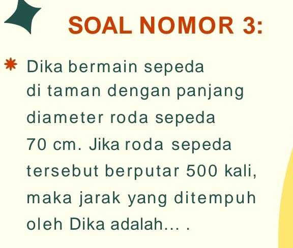 SOAL NOMOR 3: 
Dika bermain sepeda 
di taman dengan panjang 
diameter roda sepeda
70 cm. Jika roda sepeda 
tersebut berputar 500 kali, 
maka jarak yang ditempuh 
oleh Dika adalah... .