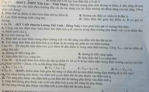 D. Điện thể ở M cao hơn điện thê ở N 40 V.
Cầu 27. (KSCL THPT Yên Lạc - Vĩnh Phúc). Một hạt mang điện tích dương từ điểm A đến điểm B trên
một đường sức của một điện trường đều chỉ do tác dụng của lực điện trường thì động năng của hạt tăng. Chọn
nhận xét đúng?
A. Điện thể tại điểm A nhỏ hơn điện thể tại điểm B. B. Đường sức điện có chiều từ B đến A
C. Lực điện trường sinh công âm. D. Hiệu điện thể giữa hai điểm A, B có giá trị
dương.
Câu 28. (KT 1 tiết chuyên Lương Thế Vinh - Đồng Nai). Chọn phát biểu sai về trường tĩnh điện.
A. Công của lực điện thực hiện được khi điện tích q di chuyển trong điện trường phụ thuộc vào vị trí điểm đầu
và điểm cuối của q.
B. Là một trường thể.
C. Điện thể tại một điểm trong điện trường tỉ lệ với thể năng của điện tích thừ đặt tại đó.
D. Thể năng tĩnh điện mà điện tích q có được là do tương tác giữa nó với điện trường.
Câu 29. Di chuyển một điện tích q từ điểm M đến điểm N trong một điện trường. Công Amx của lực điện sẽ
càng lớn nều
A. đường đi MN cảng dài. B. đường đi MN cảng ngắn.
C. hiệu điện thể Umn cảng lớn. D. hiệu điện thể Umn cảng nhỏ.
Câu 30. Q là một điện tích điểm âm đặt tại điểm O. M và N là hai điểm nằm trong điện trường của Q với OM
10cm và ON=20cm. Chi ra bắt đẳng thức đúng?
A. _M <0. B. V_N <0. C. V_M>V_N>0, D. V_N>V_M>0.
Cầu 31. (KOP). Điểm khác biệt giữa thế năng và điện thể tại một điểm trong điện trường là ở chỗ nào?
A Thể năng không phụ thuộc vào điện tích q còn điện thể thì phụ thuộc vào điện tích q.
B. Thế năng phụ thuộc vào điện tích q còn điện thể thì không phụ thuộc vào điện tích q.
C.Điện thể không phụ thuộc vào vị trí của điện tích q còn thể năng thì phụ thuộc.
D.Thể năng không phụ thuộc vào điện tích q còn điện thể thì phụ thuộc.