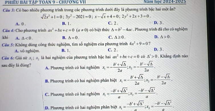 PHIÊU BẢI TậP TOẢN 9 - CHưƠNG VII Năm học 2024-2025
Cầu 3: Có bao nhiêu phương trình trong các phương trình dưới đây là phương trình bậc hai một ẩn?
sqrt(2)x^2+1=0;3y^2-2021=0;x-sqrt(x)+4=0;2y^2+2x+3=0.
A. 0 . B. 1 . C. 2 . D. 3 .
Câu 4: Cho phương trình ax^2+bx+c=0(a!= 0) có biệt thức △ =b^2-4ac Phương trình đã cho có nghiệm
khi A. △ <0. B. △ =0. C. △ ≥ 0. D. △ >0.
Cân S: Không dùng công thức nghiệm, tìm số nghiệm của phương trình 4x^2+9=0 ?
A. vô nghiệm. B. 1. C. 2 . D. 3 .
Câu 6: Giả sử x_1;x_2 là hai nghiệm của phương trình bậc hai ax^2+bx+c=0 có △ '>0. Khẳng định nào
sau đây là đúng? A. Phương trình có hai nghiệm x_1=- (b'+sqrt(△ ))/2a ;x_2=- (b'-sqrt(△ ))/2a .
B. Phương trình có hai nghiệm phân biệt x_1=- (b'+sqrt(△ ))/2a ;x_2=- (b'-sqrt(△ ))/2a .
C. Phương trình có hai nghiệm x_1= (-b'+sqrt(△ '))/a ;x_2= (-b'-sqrt(△ '))/a .
D. Phương trình có hai nghiệm phân biệt x_1= (-b'+sqrt(△ '))/a ;x_2= (-b'-sqrt(△ '))/a .