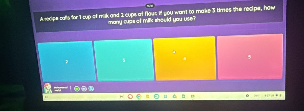 A recipe calls for 1 cup of milk and 2 cups of flour. If you want to make 3 times the recipe, how
many cups of milk should you use?
5
2
3
Gef ) 4 27 U5