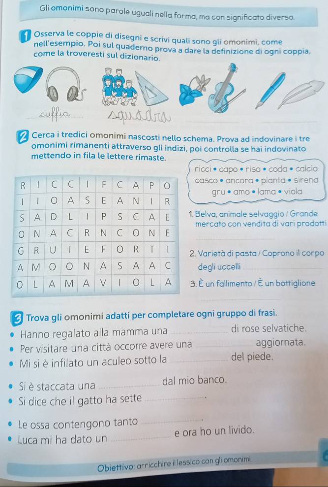 Gli omonimi sono parole uguali nella forma, ma con significato diverso. 
Osserva le coppie di disegni e scrivi quali sono gli omonimi, come 
nell’esempio. Poi sul quaderno prova a dare la definizione di ogni coppia, 
come la troveresti sul diziona 
Cerca i tredici omonimi nascosti nello schema. Prova ad indovinare i tre 
omonimi rimanenti attraverso gli indizi, poi controlla se hai indovinato 
mettendo in fila le lettere rimaste. 
ricci • capo • riso • coda • calcio 
casco • ancora • pianta • sirena 
gru •amo •lama • viola 
Belva, animale selvaggio / Grande 
mercato con vendita di vari prodotti 
. Varietà di pasta / Coprono il corpo 
degli uccelli_ 
. È un fallimento / È un bottiglione 
_ 
_ 
Trova gli omonimi adatti per completare ogni gruppo di frasi. 
Hanno regalato alla mamma una _di rose selvatiche. 
Per visitare una città occorre avere una _aggiornata. 
Mi si è infilato un aculeo sotto la _del piede. 
Si è staccata una _dal mio banco. 
Si dice che il gatto ha sette_ 
Le ossa contengono tanto_ 
. 
Luca mi ha dato un _e ora ho un livido. 
Obiettivo: arricchire il lessico con gli omonimi.