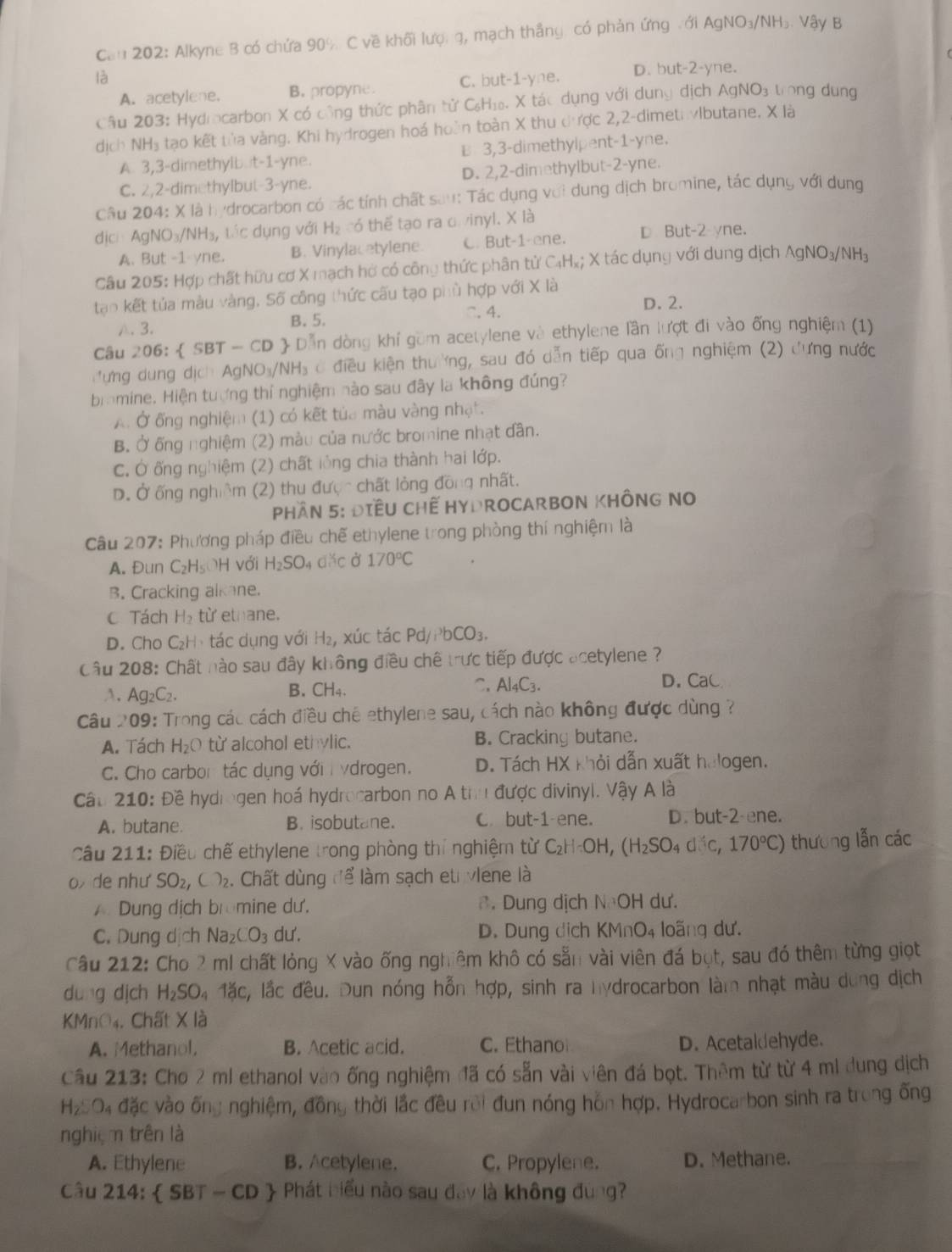 Cau 202: Alkyne B có chứa 90% C về khối lượ: g, mạch thắng. có phản ứng với AgNO₃/NH₃. Vậy B
là C. but-1-yne. D. but-2-yne.
A. acetylene. B. propyne.
Câu 203: Hydrcarbon X có công thức phân tử C₆H₁. X tác dụng với dung dịch AgNO₃ trong dung
dịch NH₃ tạo kết tửa vàng. Khi hydrogen hoá hoàn toàn X thu đưược 2,2-dimet vlbutane. X là
A. 3,3-dimethylb.it-1-yne. B 3,3-dimethylpent-1-yne.
C. 2,2-dimethyIbut-3-yne. D. 2,2-dimethylbut-2-yne.
Câu 204: X là hydrocarbon có các tính chất sau: Tác dụng với dung dịch bromine, tác dụng với dung
dịci Ag NO_3/NH_3, , tác dụng với Hạ có thể tạo ra o vinyl. X là
A. But -1 vne. B. Vinylacetylene. C. But-1-ene. D. But-2 vne.
Câu 205: Hợp chất hữu cơ X mạch hờ có công thức phân tử C₄H₂; X tác dụng với dung dịch wedge gNO_3/NH
tạo kết tủa màu vàng, Số công thức cấu tạo phù hợp với X là.3. B. 5. C. 4.
D. 2.
Câu 206.  SBT-CD ) Dẫn dòng khí gồm acetylene và ethylene lần lượt đi vào ống nghiệm (1)
đưng dung dịch AgNO₃/NH₃ ở điều kiện thường, sau đó dẫn tiếp qua ống nghiệm (2) đưng nước
brmine. Hiện tượng thí nghiệm nào sau đây la không đúng?
A. Ở ống nghiệm (1) có kết tủa màu vàng nhật.
B. Ở ống nghiệm (2) màu của nước bromine nhạt dân.
C. Ở ống nghiệm (2) chất lỏng chia thành hai lớp.
D. Ở ống nghiệm (2) thu được chất lỏng dona nhất.
Phần 5: ĐiềU chế HyDrocArbON KhÔnG No
Câu 207: Phương pháp điều chế ethylene trong phòng thí nghiệm là
A. Đun C_2H_5 OH với H_2SO 4 đặc ở 170°C
B. Cracking alkane.
C Tách H_2 từ ethane.
D. Cho C₂H: tác dụng với H₂, xúc tác Pd//^3bCO_3.
Câu 208: Chất nào sau đây không điều chế trực tiếp được acetylene ?
A. Ag_2C_2. B. CH₄. C. Al_4C_3.
D. CaC
Câu 209: Trong các cách điều chê ethylene sau, cách nào không được dùng ?
A. Tách H_2O từ alcohol ethylic. B. Cracking butane.
C. Cho carbor tác dụng với  vdrogen. D. Tách HX khỏi dẫn xuất halogen.
Câu 210: Đề hydrogen hoá hydrocarbon no A thư được divinyl. Vậy A là
A. butane. B. isobutane. C. but-1 ene. D. but-2 ene.
Câu 211: Điều chế ethylene trong phòng thí nghiệm từ C_2H:OH,(H_2SO_4dsim ,170°C) thương lẫn các
o de như' SO_2,C)_2. Chất dùng để làm sạch et viene là
A. Dung dịch bromine dư. . Dung dịch NOH dư.
C. Dung dịch Na_2CO_3 du'. D. Dung dịch KMnO4 loãng dư.
Câu 212: Cho 2 ml chất lỏng X vào ống nghiêm khô có sẵn vài viên đá bọt, sau đó thêm từng giọt
dung dich H_2SO_41dc, lắc đều. Dun nóng hỗn hợp, sinh ra hydrocarbon làm nhạt màu dung dịch
KMnO₄. Chất X là
A. Methanol. B. Acetic acid. C. Ethano D. Acetaldehyde.
Cầu 213: Cho 2 ml ethanol vào ống nghiệm đã có sẵn vài viên đá bọt. Thêm từ từ 4 mi dung dịch
H_2SO_4 đặc vào ống nghiệm, dons thời lắc đều rời đun nóng hôn hợp. Hydrocarbon sinh ra trong ống
nghiệm trên là
A. Ethylene B. Acetylene. C. Propylene. D. Methane.
Câu 214: SBT-CD  Phát biểu nào sau đay là không đùng?