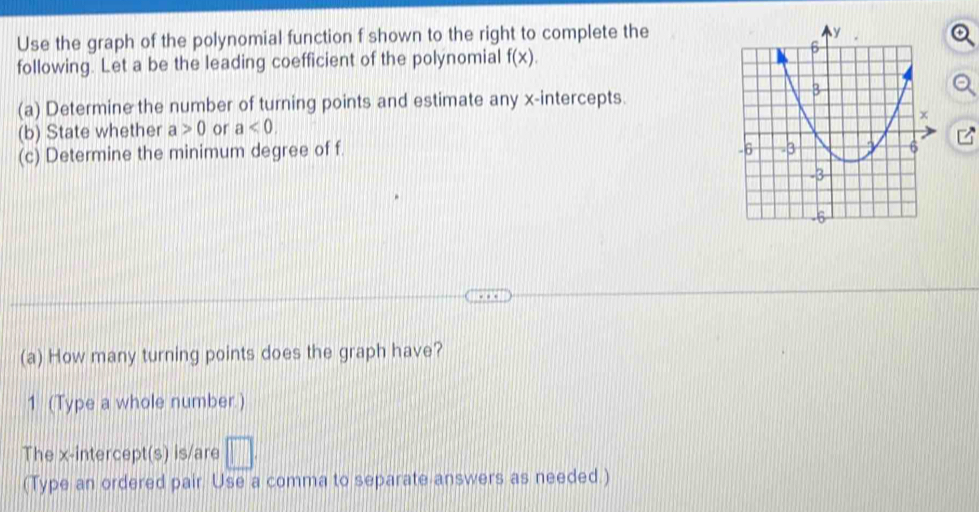 Use the graph of the polynomial function f shown to the right to complete the 
following. Let a be the leading coefficient of the polynomial f(x). 
(a) Determine the number of turning points and estimate any x-intercepts. 
(b) State whether a>0 or a<0</tex>. 
(c) Determine the minimum degree of f. 
(a) How many turning points does the graph have? 
1 (Type a whole number.) 
The x-intercept(s) is/are □ . 
(Type an ordered pair. Use a comma to separate answers as needed.)