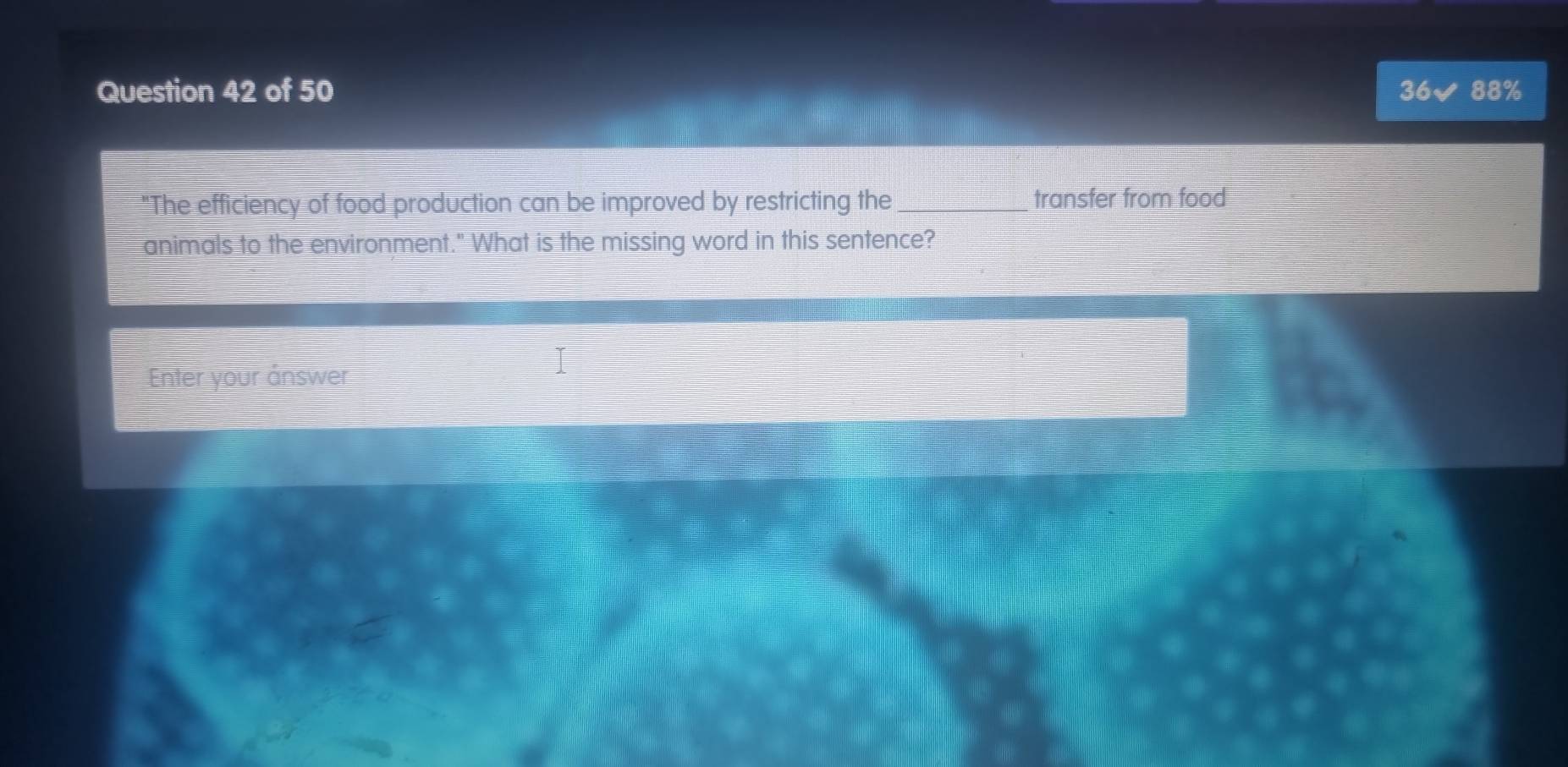 88% 
36 
"The efficiency of food production can be improved by restricting the _transfer from food 
animals to the environment." What is the missing word in this sentence? 
Enter your ånswer