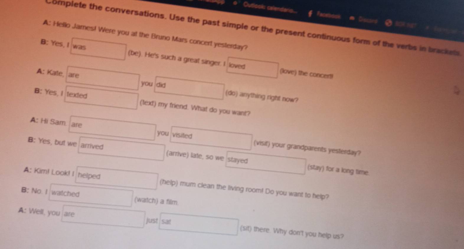 Outlook: calendaris. Facebook 
Dis 
Complete the conversations. Use the past simple or the present continuous form of the verbs in brackets 
A: Hello James! Were you at the Bruno Mars concert yesterday? 
B: Yes, I was (be). He's such a great singer. I loved 
(love) the concert! 
you did 
A: Kate, are (do) anything right now? 
B: Yes, I texted (text) my friend. What do you want? 
you visited 
A: Hi Sam are (visit) your grandparents yesterday? 
B: Yes, but we arrived (arrive) late, so we stayed 
(stay) for a long time. 
A: Kim! Look! I helped (help) mum clean the living room! Do you want to help? 
B: No. I watched (watch) a film 
A: Well, you are just sat (sit) there. Why don't you help us?