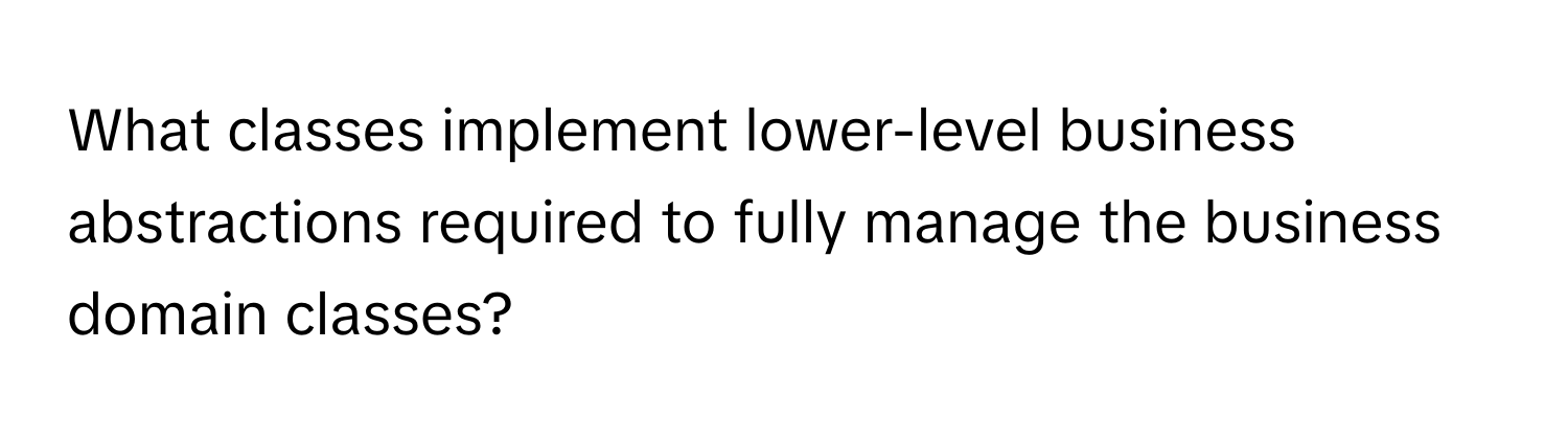 What classes implement lower-level business abstractions required to fully manage the business domain classes?