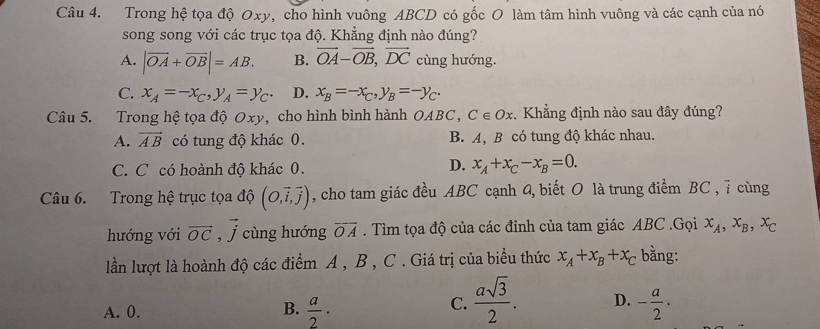 Trong hệ tọa độ Oxy, cho hình vuông ABCD có gốc O làm tâm hình vuông và các cạnh của nó
song song với các trục tọa độ. Khẳng định nào đúng?
A. |vector OA+vector OB|=AB. B. vector OA-vector OB, vector DC cùng hướng.
C. x_A=-x_C, y_A=y_C. D. x_B=-x_C, y_B=-y_C. 
Câu 5. Trong hệ tọa độ Oxy, cho hình bình hành OABC C∈ Ox :. Khẳng định nào sau đây đúng?
A. vector AB có tung độ khác 0. B. A, B có tung độ khác nhau.
C. C có hoành độ khác 0.
D. x_A+x_C-x_B=0. 
Câu 6. Trong hệ trục tọa độ (O,vector i,vector j) , cho tam giác đều ABC cạnh 4, biết O là trung điểm BC , 7 cùng
hướng với vector OC , vector j cùng hướng vector OA. Tìm tọa độ của các đỉnh của tam giác ABC.Gọi x_A, x_B, x_C
lần lượt là hoành độ các điểm A , B , C . Giá trị của biểu thức x_A+x_B+x_C bằng:
C.  asqrt(3)/2 .
D.
A. 0. B.  a/2 · - a/2 ·