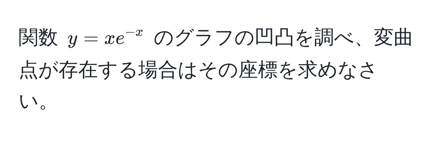 関数 $y = x e^(-x)$ のグラフの凹凸を調べ、変曲点が存在する場合はその座標を求めなさい。