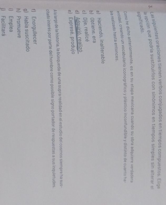 Las siguientes oraciones tienen verbos conjugados en tiempos compuestos. Elige
la opción que podría sustituirlos con sinónimos en tiempos simples sin alterar el
significado.
Como he dicho anteriormente, es en su etapa mexicana cuando su obra adquiere verdadera
entidad, creando un vocabulario iconográfico y plástico inconfundible y distinto de cuanto ha-
bia realizado hasta entonces.
a) Haciendo, inalterable
b) Obtiene, era
c) Dije, realicé
d) Adquirió, realizó
e) Expresé, produjo
A lo largo de la historia, la búsqueda de una supra realidad en el estudio del cosmos siempre ha sus-
citado interés por parte del hombre como posible signo portador de respuestas a sus inquietudes.
f) Enorgullecer
g) Había suscitado
h) Promueve
i) Emplea
j) Facilitará