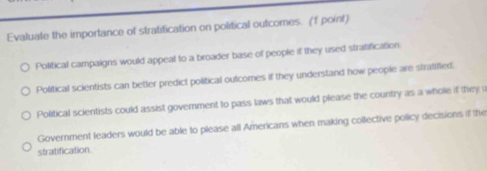 Evaluate the importance of stratification on political outcomes. (1 point)
Political campaigns would appeal to a broader base of people if they used stratification.
Political scientists can better predict political outcomes if they understand how people are strafified.
Political scientists could assist govemment to pass laws that would please the country as a whole if they u
Government leaders would be able to please all Americans when making collective policy decisions if the
stratification.