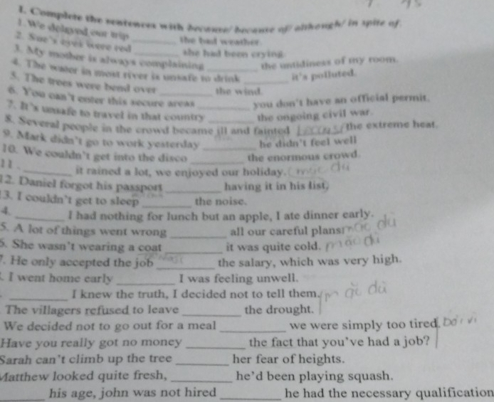 Complete the sentences with becauce/becaute of/ alkough/ in spite of 
1. We delgyed our trip the bad weather 
2. Sue's eyek were red_ 
she had been crying 
3. My mother is always complaining the untidiness of my room. 
4. The water in most river is unsate to drink it's polluted. 
5. The trees were bend over the wind. 
6. You can't enter this secure areas you don't have an official permit. 
7. It’s unsafe to travel in that country_ the ongoing civil war. 
8. Several people in the crowd became ill and fainted the extreme heat. 
9. Mark didn’t go to work yesterday he didn't feel well 
10. We couldn’t get into the disco __the enormous crowd. 
11 . 
_it rained a lot, we enjoyed our holiday.(_ 
12. Daniel forgot his passport _having it in his list. 
3. I couldn’t get to sleep _the noise. 
4. _I had nothing for lunch but an apple, I ate dinner early. 
5. A lot of things went wrong _all our careful plans 
5. She wasn't wearing a coat _it was quite cold. 
. He only accepted the job _the salary, which was very high. 
. I went home early _I was feeling unwell. 
_I knew the truth, I decided not to tell them. 
The villagers refused to leave _the drought. 
We decided not to go out for a meal _we were simply too tired. 
Have you really got no money _the fact that you've had a job? 
Sarah can't climb up the tree _her fear of heights. 
Matthew looked quite fresh, _he’d been playing squash. 
_his age, john was not hired _he had the necessary qualification