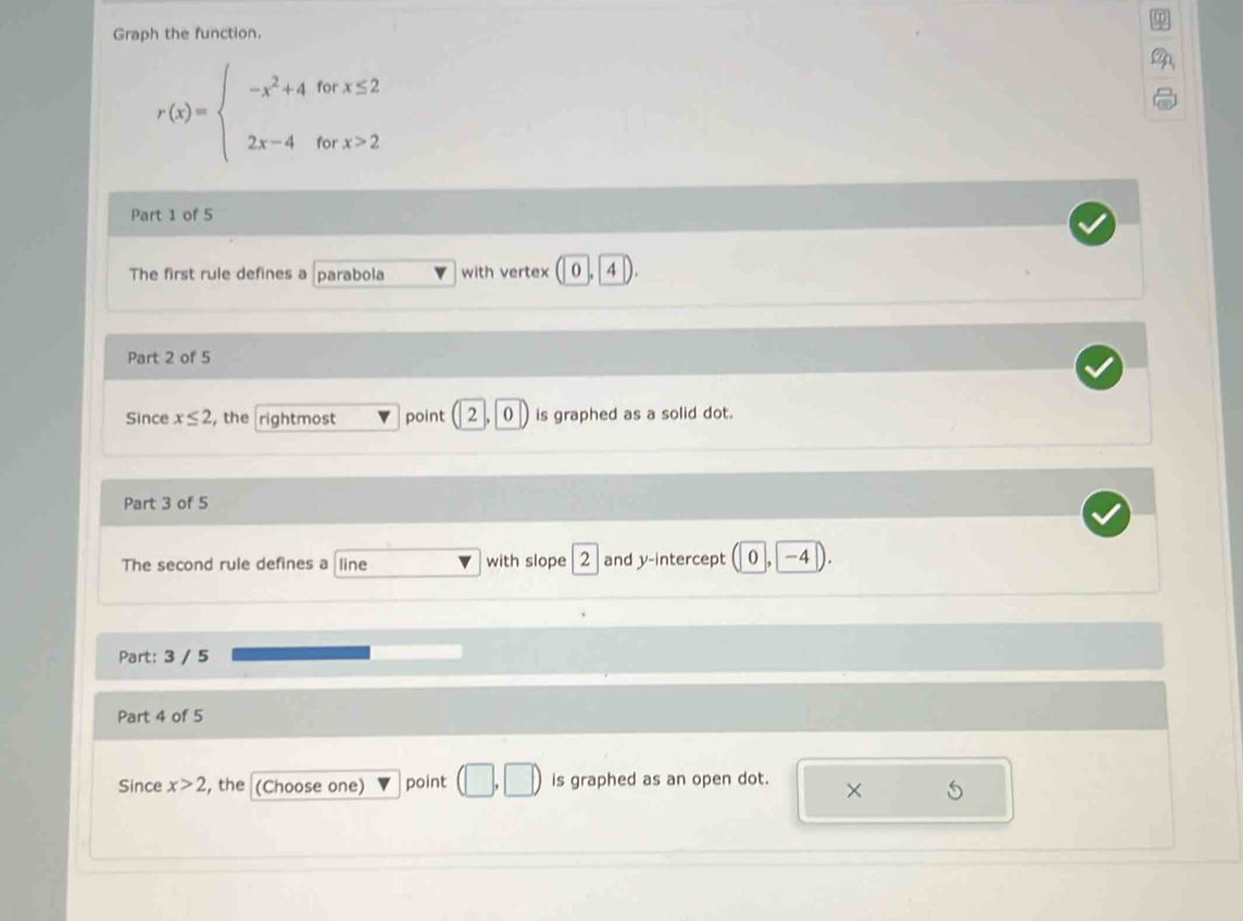 Graph the function.
r(x)=beginarrayl -x^2+4forx≤ 2 2x-4forx>2endarray.
Part 1 of 5 
The first rule defines a parabola with vertex o 4
Part 2 of 5 
Since x≤ 2 , the rightmost point 2 |0 is graphed as a solid dot. 
Part 3 of 5 
The second rule defines a line with slope 2 and y-intercept ( 0 , −4
Part: 3 / 5
Part 4 of 5 
Since x>2 , the (Choose one) point is graphed as an open dot. 
×