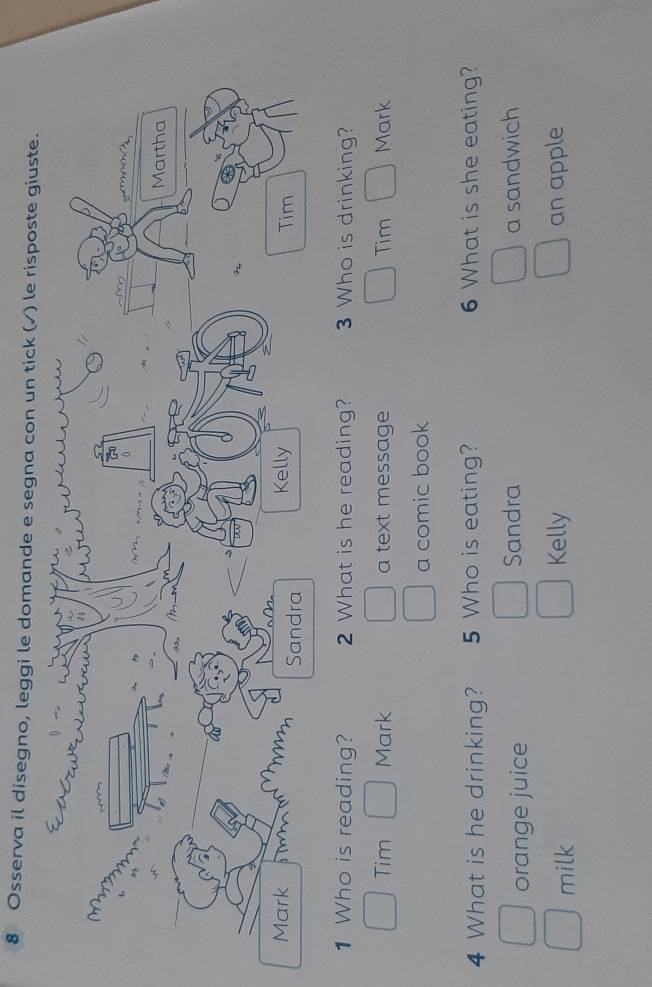 Osserva il disegno, leggi le domande e segna con un tick (√) le risposte giuste.
1 Who is reading? 2 What is he reading? 3 Who is drinking?
Tim Mark a text message Tim Mark
a comic book
4 What is he drinking? 5 Who is eating? 6 What is she eating?
orange juice Sandra a sandwich
milk Kelly an apple