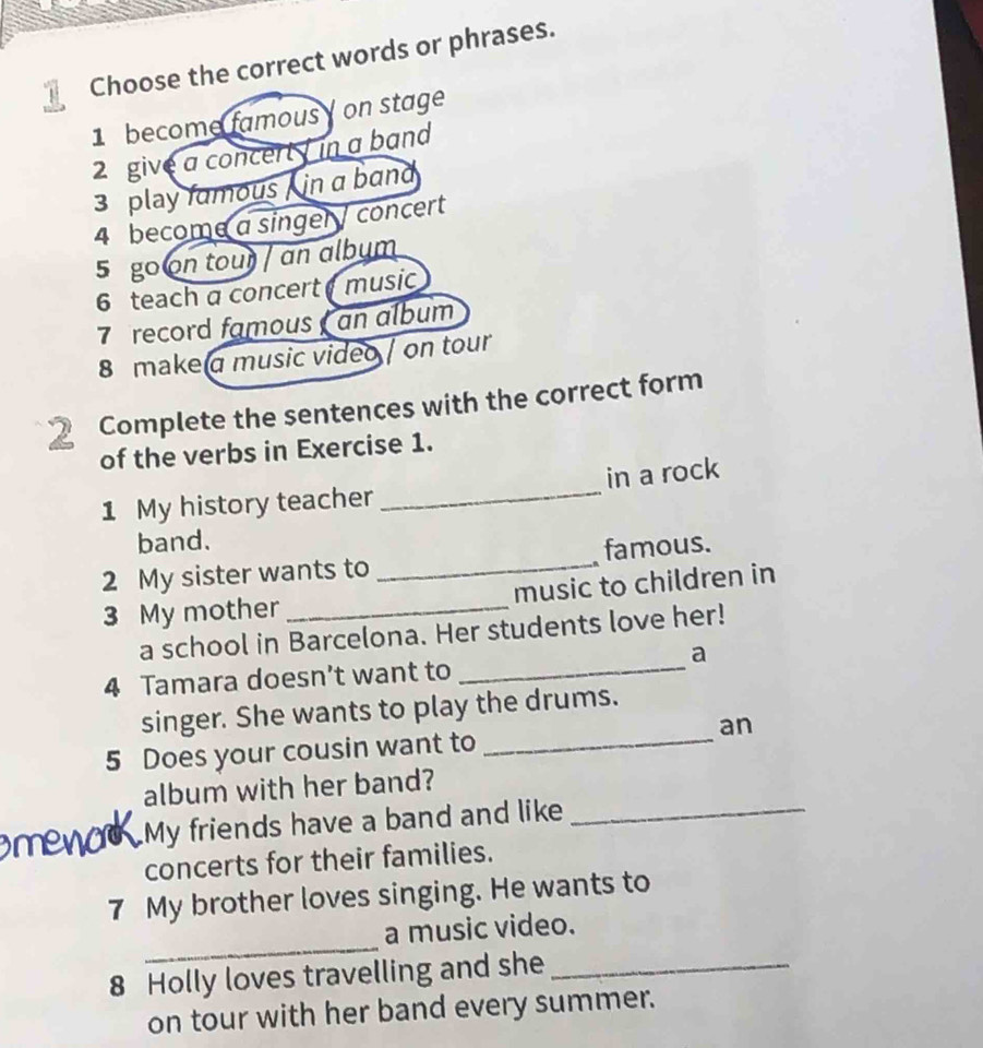 Choose the correct words or phrases. 
1 become famous on stage 
2 give a concert in a band 
3 play famous , in a band 
4 become a singer / concert 
5 go on tour / an album 
6 teach a concert music 
7 record famous an album 
8 make a music video / on tour 
2 Complete the sentences with the correct form 
of the verbs in Exercise 1. 
1 My history teacher _in a rock 
band. 
2 My sister wants to _famous. 
3 My mother _music to children in 
_ 
a school in Barcelona. Her students love her! 
a 
4 Tamara doesn’t want to 
singer. She wants to play the drums. 
5 Does your cousin want to _an 
album with her band? 
My friends have a band and like_ 
concerts for their families. 
7 My brother loves singing. He wants to 
_ 
a music video. 
8 Holly loves travelling and she_ 
on tour with her band every summer.