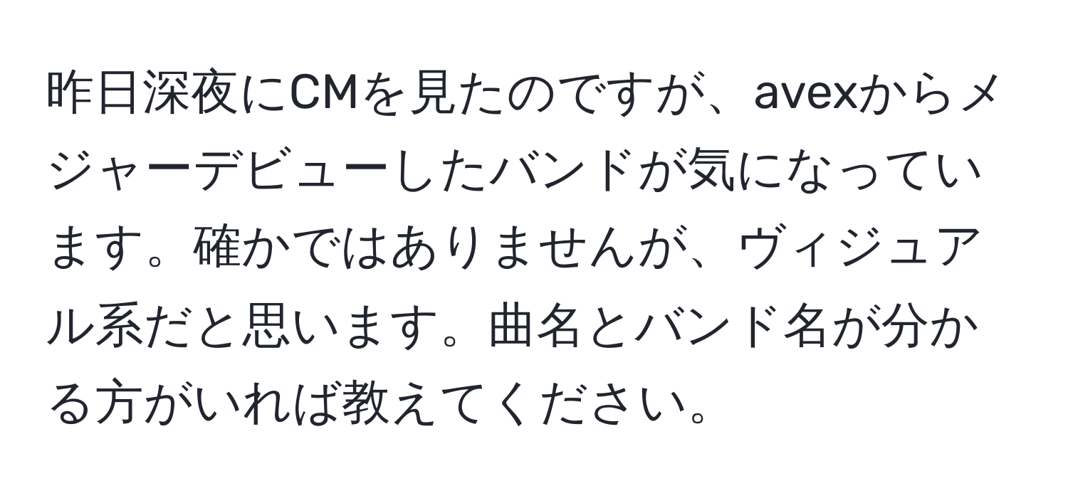 昨日深夜にCMを見たのですが、avexからメジャーデビューしたバンドが気になっています。確かではありませんが、ヴィジュアル系だと思います。曲名とバンド名が分かる方がいれば教えてください。