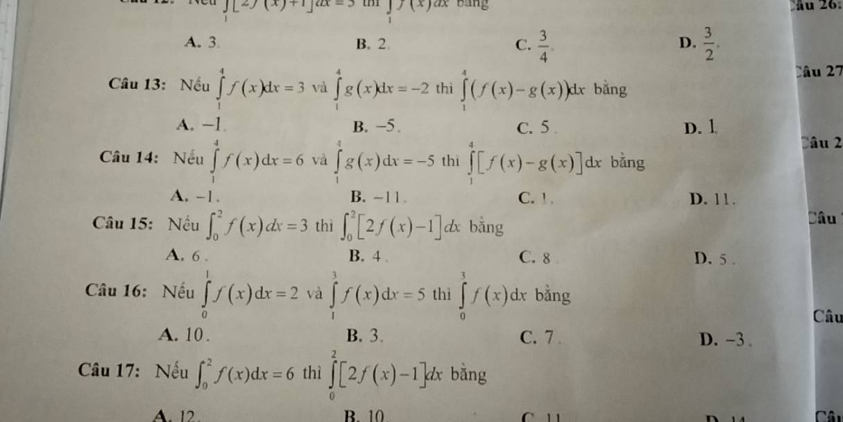 J[2f(x)+1]^2x=3 ∈tlimits _1f(x)dx bang ầu 26
A. 3 B. 2. C.  3/4 .  3/2 . 
D.
Câu 27
Câu 13: Nếu ∈tlimits _1^4f(x)dx=3 và ∈tlimits _1^4g(x)dx=-2 thì ∈tlimits _1^4(f(x)-g(x))d. x bằng
A. -1. B. −5. C. 5 D. 1
Dâu 2
Câu 14: Nếu ∈tlimits _1^4f(x)dx=6 và ∈tlimits _1^4g(x)dx=-5 thi ∈tlimits _1^4[f(x)-g(x)]dx bằng
A. -1. B. ~11 . C. ! . D. 11.
Câu 15: Nếu ∈t _0^2f(x)dx=3 thì ∈t _0^2[2f(x)-1]dx bằng Câu
A. 6. B. 4 C. 8 D. 5.
Câu 16: Nếu ∈tlimits _0^1f(x)dx=2 và ∈tlimits _1^3f(x)dx=5 thì ∈tlimits _0^1f(x)dx bằng
Câu
A. 10 . B. 3. C. 7 D. ~3.
Câu 17: Nếu ∈t _0^2f(x)dx=6 thì ∈tlimits _0^2[2f(x)-1]dx bằng
A. 12 B. 10 C 1
Câu