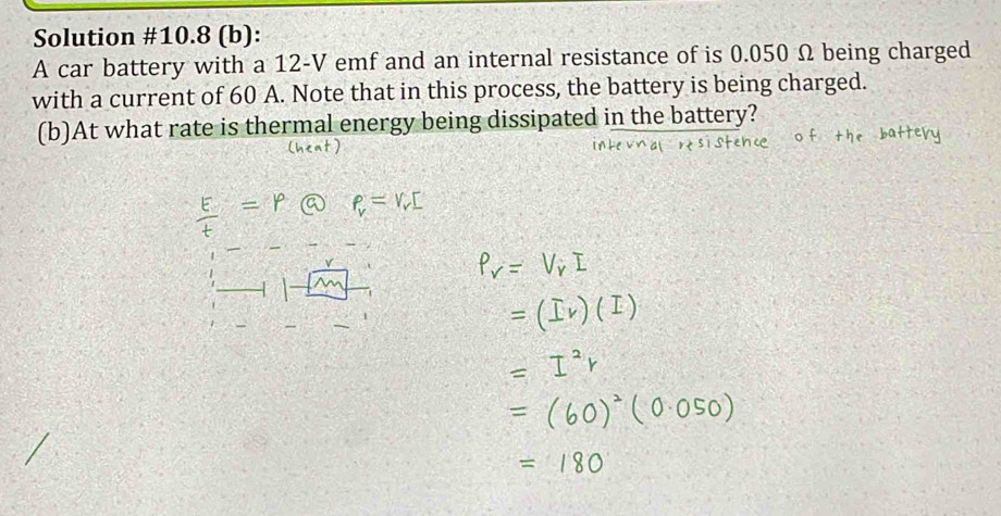 Solution #10.8 (b): 
A car battery with a 12-V emf and an internal resistance of is 0.050 Ω being charged 
with a current of 60 A. Note that in this process, the battery is being charged. 
(b)At what rate is thermal energy being dissipated in the battery?