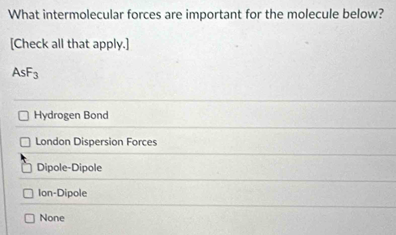 What intermolecular forces are important for the molecule below?
[Check all that apply.]
AsF_3
Hydrogen Bond
London Dispersion Forces
Dipole-Dipole
Ion-Dipole
None