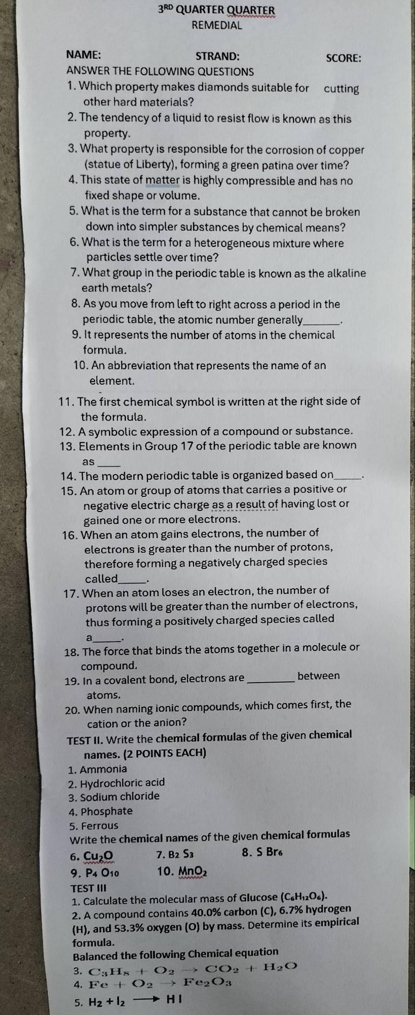 3^(RD) QUARTER QUARTER
REMEDIAL
NAME: STRAND: SCORE:
ANSWER THE FOLLOWING QUESTIONS
1. Which property makes diamonds suitable for cutting
other hard materials?
2. The tendency of a liquid to resist flow is known as this
property.
3. What property is responsible for the corrosion of copper
(statue of Liberty), forming a green patina over time?
4. This state of matter is highly compressible and has no
fixed shape or volume.
5. What is the term for a substance that cannot be broken
down into simpler substances by chemical means?
6. What is the term for a heterogeneous mixture where
particles settle over time?
7. What group in the periodic table is known as the alkaline
earth metals?
8. As you move from left to right across a period in the
periodic table, the atomic number generally .
9. It represents the number of atoms in the chemical
formula.
10. An abbreviation that represents the name of an
element.
11. The first chemical symbol is written at the right side of
the formula.
12. A symbolic expression of a compound or substance.
13. Elements in Group 17 of the periodic table are known
as_
14. The modern periodic table is organized based on
15. An atom or group of atoms that carries a positive or
negative electric charge as a result of having lost or
gained one or more electrons.
16. When an atom gains electrons, the number of
electrons is greater than the number of protons,
therefore forming a negatively charged species
called
17. When an atom loses an electron, the number of
protons will be greater than the number of electrons,
thus forming a positively charged species called
a
18. The force that binds the atoms together in a molecule or
compound.
19. In a covalent bond, electrons are _between
atoms.
20. When naming ionic compounds, which comes first, the
cation or the anion?
TEST II. Write the chemical formulas of the given chemical
names. (2 POINTS EACH)
1. Ammonia
2. Hydrochloric acid
3. Sodium chloride
4. Phosphate
5. Ferrous
Write the chemical names of the given chemical formulas
6. Cu_2O 7. B_2S_3 8. S Br
9. P_4 O10 10. MnO₂
TEST III
1. Calculate the molecular mass of Glucose (C_6H_12O_6).
2. A compound contains 40.0% carbon (C), 6.7% hydrogen
(H), and 53.3% oxygen (O) by mass. Determine its empirical
formula.
Balanced the following Chemical equation
3. C_3H_8+O_2to CO_2+H_2O
4. Fe+O_2to Fe_2O_3
5. H_2+I_2to HI