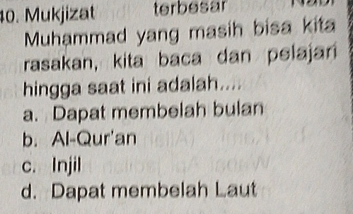 Mukjizat terbesar
Muhammad yang masih bisa kita
rasakan, kita baca dan pelajan
hingga saat ini adalah....
a. Dapat membelah bulan
b. Al-Qur'an
c. Injil
d. Dapat membelah Laut