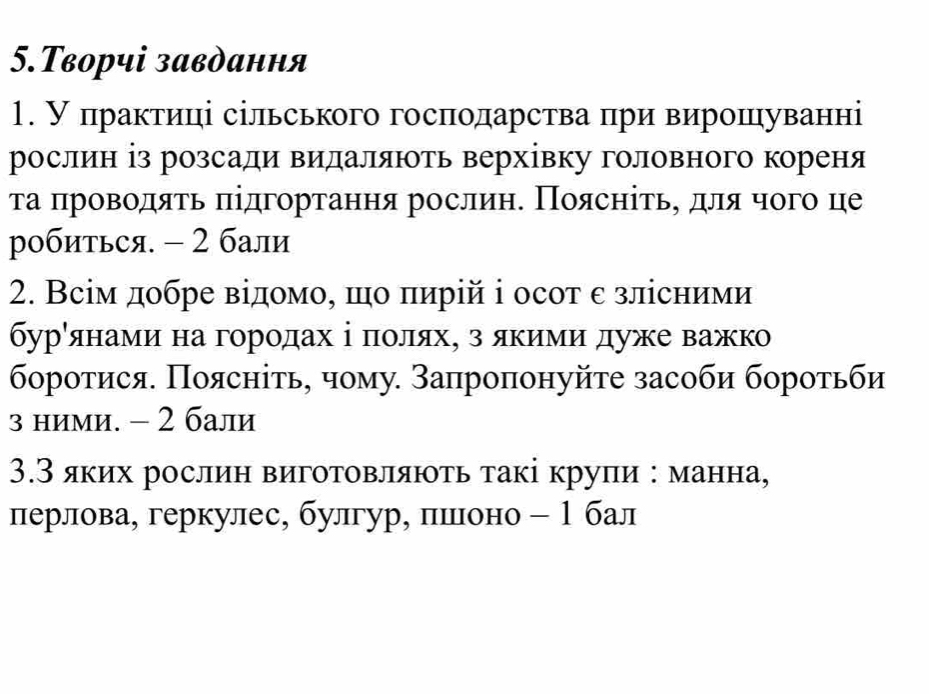 5.Творчі завдання 
1. У πрактиці сільського господарства при вирошуванні 
рослин із розсади видаляють верхівку головного кореня 
τа πроводяτь πідгортання рослиη. Πоясніτьη для чого це 
робиться. - 2 бали 
2. Всім добре відомо, πо πирій і осот ε злісними 
бурόянами на городах ⅰі δπоляхΒ з якиίми дуже важк 
боротися. Πоясніτь, чому. Запроπонуйτе засоби боротьби 
з ними. - 2 бали 
3.З яких рослин виготовляюτь такі крупи : манна, 
лерлова, геркулес, булгур, пешееоно - 1 бал