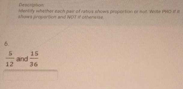 Description 
identify whether each pair of ratios shows proportion or not. Write PRO if it 
shows proportion and NOT if otherwise. 
6.
 5/12  and  15/36 