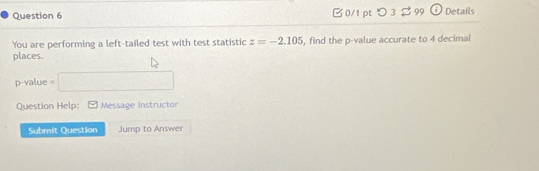 Ở0/1 pt つ 3 % 99 Details 
You are performing a left-tailed test with test statistic z=-2.105 , find the p -value accurate to 4 decimal 
places.
p -value =□
Question Help: Message Instructor 
Submit Question Jump to Answer