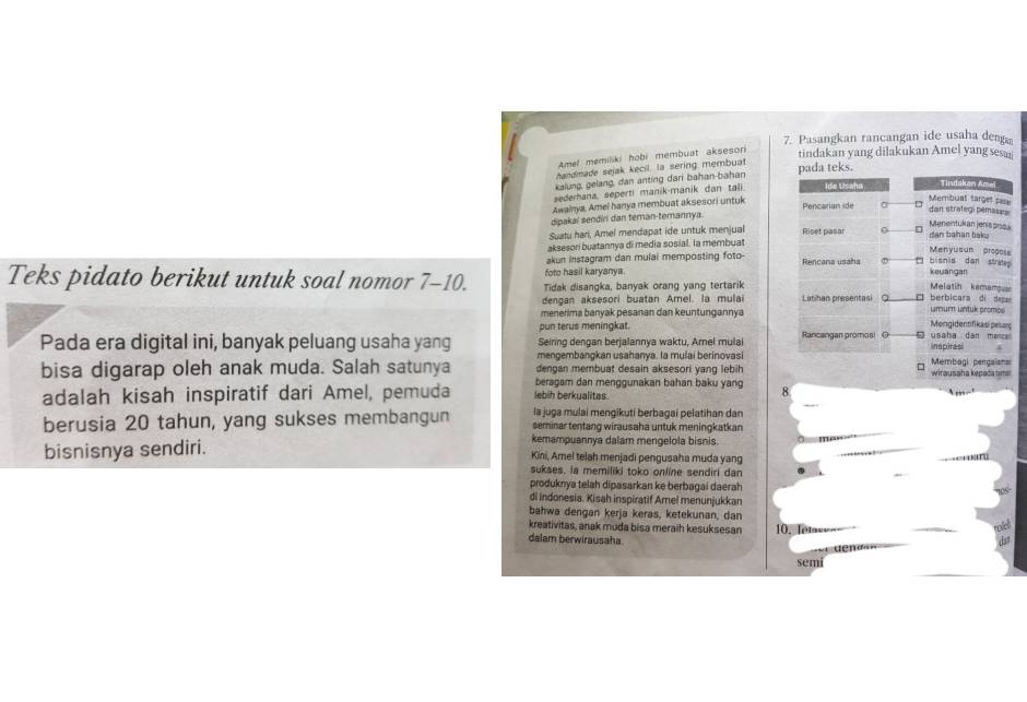 Pasangkan rancangan ide usaha d
Amel memiliki hobi membuat akseson tindakan yang dilakukan Amel yang sesa
handmade sejak kecil. la sering membuat
k.
kalung, gelang, dan anting dari bahan-bahan
sederhana, seperti manik-manik dan tali
Awainya, Amei hanya membuat aksesori untuk
dipakai sendiri dan teman-temannya. 
Suatu hari, Amel mendapat ide untuk menjual 
aksesori buatannya di media sosial. la membuat
akun instagram dan mulai memposting foto- 
foto hasil karyanya. 
Teks pidato berikut untuk soal nomor 7-10. Tidak disangka, banyak orang yang tertarik
dengan aksesori buatan Amel. la mulai 
menerima banyak pesanan dan keuntungannya
pun terus meningkat. 
Seiring dengan berjalannya waktu, Amel mulai 
Pada era digital ini, banyak peluang usaha yang mengembangkan usahanya. la mulai berinovasi
bisa digarap oleh anak muda. Salah satunya dengan membuat desain aksesori yang lebih
beragam dan menggunakan bahan baku yang 8
adalah kisah inspiratif dari Amel, pemuda lebih berkualitas.
     
la juga mulai mengikutí berbagai pelatihan dan
berusia 20 tahun, yang sukses membangun seminar tentang wirausaha untuk meningkatkan
kemampuannya dalam mengelola bisnis. man
bisnisnya sendiri. Kini, Amel telah menjadi pengusaha muda yang
sukses, ia memiliki toko online sendiri dan
produknya telah dipasarkan ke berbagai daerah
di indonesia. Kisah inspiratif Ame! menunjukkan
bahwa dengan kerja keras, ketekunan, dan
kreativitas, anak muda bisa meraih kesuksesan 10, Tetase_-
dalam berwirausaha
semi