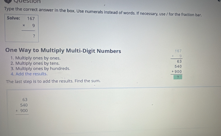 Question
Type the correct answer in the box. Use numerals instead of words. If necessary, use / for the fraction bar.
Solve:
beginarrayr 167 * 9 hline  7endarray
One Way to Multiply Multi-Digit Numbers
1. Multiply ones by ones.
2. Multiply ones by tens. beginarrayr 1.1.7 * 0.3 hline 63 540 +800 hline 1898endarray
3. Multiply ones by hundreds.
4. Add the results.
The last step is to add the results. Find the sum.
beginarrayr 63 540 +900 hline endarray