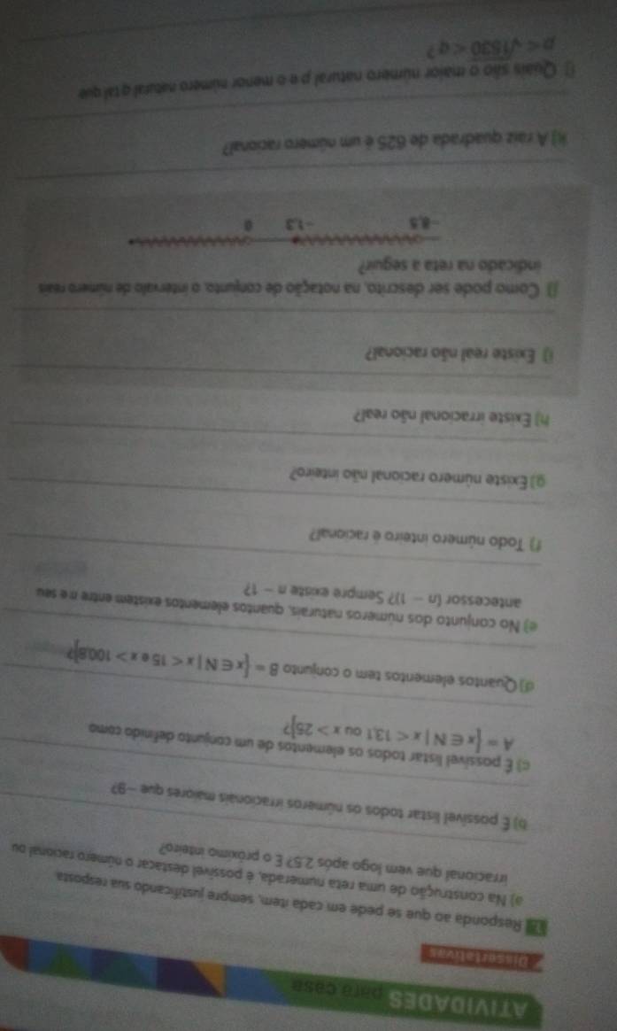 ATIVIDADES para caSP
Responda ao que se pede em cada ítem, sempre justificando sua resposta
_
a) Na construção de uma reta numerada, é possível destacar o número racional ou
irracional que vem logo após 2.5? E o próxímo inteiro?
_
b) É possível listar todos os números irracionais maiores que −97
c) É possível listar todos os elementos de um conjunto definido como
_
A= x∈ N|x<13,1oux>25
_
d) Quantos elementos tem o conjunto B= x∈ N|x<15</tex> x>100.8]? __
e) No conjunto dos números naturais, quantos elementos existem entre ne seu
antecessor (n-1)? ? Sempre existe n-1 2 
_
) Todo número inteiro é racional?
_
g) Existe número racional não inteiro?
_
h) Existe irracional não real?
_
Existe real não racional?
_
() Como pode ser descrito, na notação de conjunto, o intervalo de número reais
indicado na reta a seguir?
=8,5 -1.3 0
_
_
H) A raiz quadrada de 625 é um número racional?
* Quais são o maior número natural p e o menor número natural q tal que
p _ 2