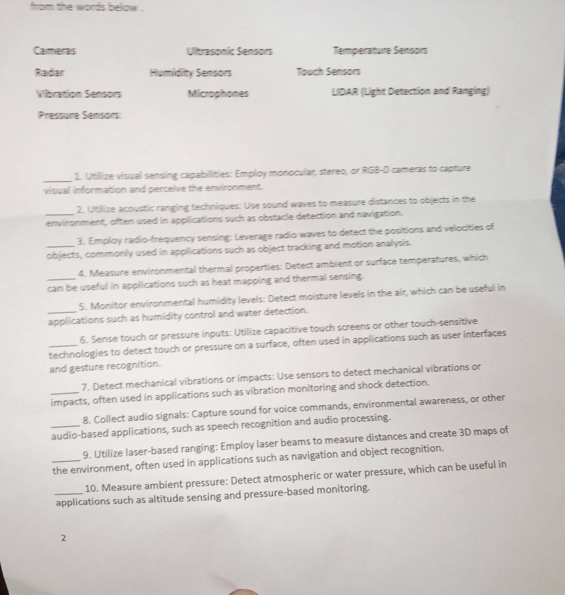 from the words below .
Careras Ultrasoníc Sensors Temperature Sensors
Radar Humidity Sensors Touch Sensors
Vibration Sensors Microphones LIDAR (Light Detection and Ranging)
Pressure Sensors:
_1. Utilize visual sensing capabilities: Employ monocular, stereo, or RGB-D cameras to capture
visual information and perceive the enxironment.
2. Utilize acoustic ranging techniques: Use sound waves to measure distances to objects in the
_environment, often used in applications such as obstacle detection and navigation.
3. Employ radio-frequency sensing: Leverage radio waves to detect the positions and velocities of
_objects, commonly used in applications such as object tracking and motion analysis.
4. Measure environmental thermal properties: Detect ambient or surface temperatures, which
_can be useful in applications such as heat mapping and thermal sensing.
5. Monitor environmental humidity levels: Detect moisture levels in the air, which can be useful in
_applications such as humidity control and water detection.
6. Sense touch or pressure inputs: Utilize capacitive touch screens or other touch-sensitive
_technologies to detect touch or pressure on a surface, often used in applications such as user interfaces
and gesture recognition.
7. Detect mechanical vibrations or impacts: Use sensors to detect mechanical vibrations or
_impacts, often used in applications such as vibration monitoring and shock detection.
8. Collect audio signals: Capture sound for voice commands, environmental awareness, or other
_audio-based applications, such as speech recognition and audio processing.
9. Utilize laser-based ranging: Employ laser beams to measure distances and create 3D maps of
_the environment, often used in applications such as navigation and object recognition.
10. Measure ambient pressure: Detect atmospheric or water pressure, which can be useful in
_applications such as altitude sensing and pressure-based monitoring.
2