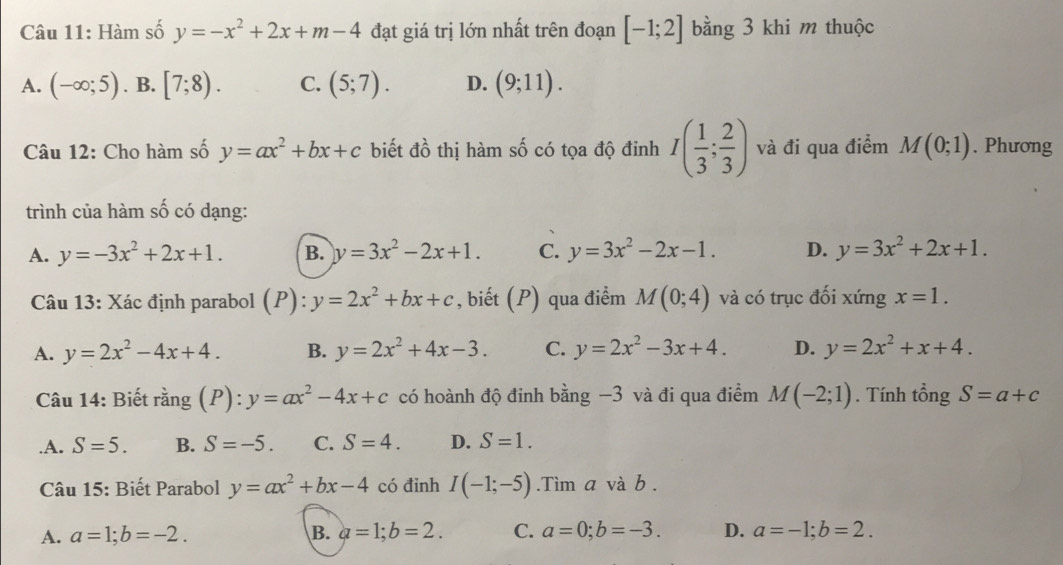 Hàm số y=-x^2+2x+m-4 đạt giá trị lớn nhất trên đoạn [-1;2] bằng 3 khi m thuộc
A. (-∈fty ;5). B. [7;8). C. (5;7). D. (9;11).
Câu 12: Cho hàm số y=ax^2+bx+c biết dwidehat 1^2 thị hàm số có tọa độ đinh I( 1/3 ; 2/3 ) và đi qua điểm M(0;1). Phương
trình của hàm số có dạng:
A. y=-3x^2+2x+1. B. y=3x^2-2x+1. C. y=3x^2-2x-1. D. y=3x^2+2x+1.
Câu 13: Xác định parabol (P): y=2x^2+bx+c , biết (P) qua điểm M(0;4) và có trục đối xứng x=1.
A. y=2x^2-4x+4. B. y=2x^2+4x-3. C. y=2x^2-3x+4. D. y=2x^2+x+4.
Câu 14: Biết rằng (P): y=ax^2-4x+c có hoành độ đinh bằng −3 và đi qua điểm M(-2;1). Tính tổng S=a+c .A. S=5. B. S=-5. C. S=4. D. S=1.
Câu 15: Biết Parabol y=ax^2+bx-4 có đỉnh I(-1;-5).Tìm a và b .
A. a=1;b=-2. B. a=1;b=2. C. a=0;b=-3. D. a=-1;b=2.