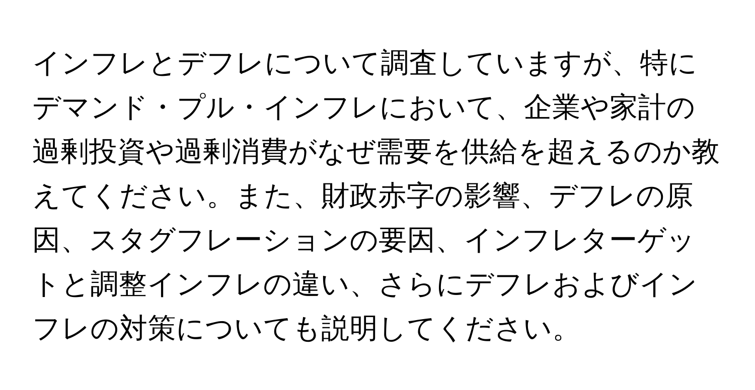 インフレとデフレについて調査していますが、特にデマンド・プル・インフレにおいて、企業や家計の過剰投資や過剰消費がなぜ需要を供給を超えるのか教えてください。また、財政赤字の影響、デフレの原因、スタグフレーションの要因、インフレターゲットと調整インフレの違い、さらにデフレおよびインフレの対策についても説明してください。