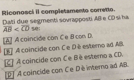 Riconosci il completamento corretto.
Dati due segmenti sovrapposti AB e CD si ha
overline AB se:
A/ Acoincide con Ce B con D.
B A coincide con Ce Dè esterno ad AB.
C A coincide con Ce Bè esterno a CD.
D 7 A coincide con Ce Dèinterno ad AB.