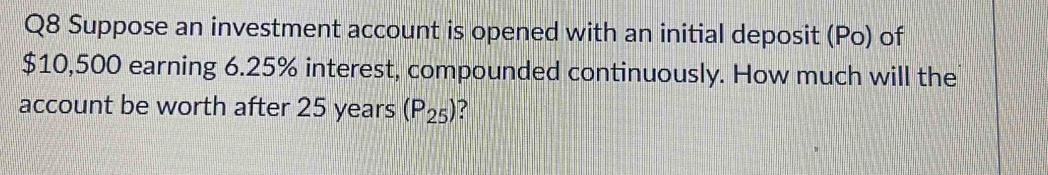 Suppose an investment account is opened with an initial deposit (Po) of
$10,500 earning 6.25% interest, compounded continuously. How much will the 
account be worth after 25 years (P_25) ?